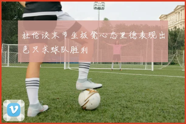 杜伦谈末节坐板凳心态里德表现出色只求球队胜利