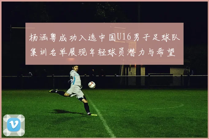 杨涵粤成功入选中国U16男子足球队集训名单展现年轻球员潜力与希望
