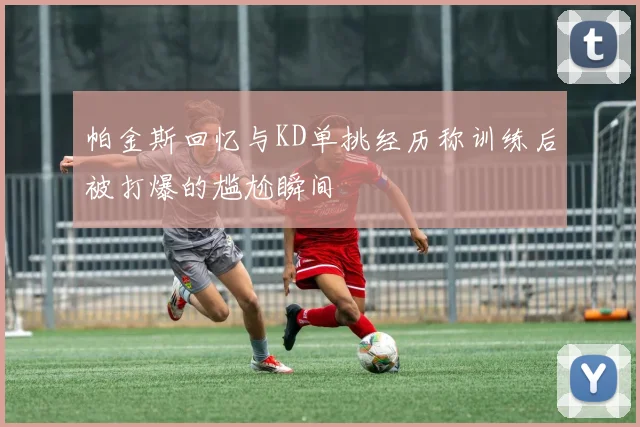帕金斯回忆与KD单挑经历称训练后被打爆的尴尬瞬间
