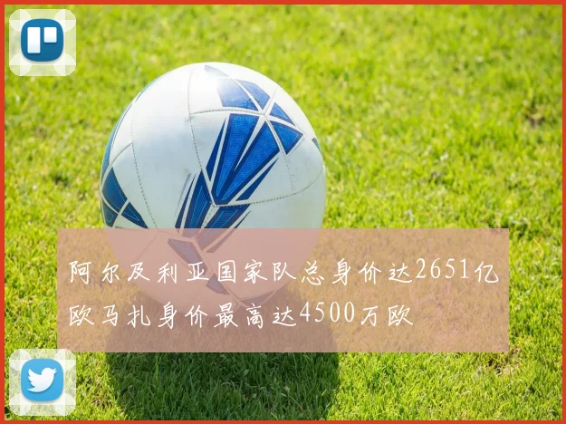 阿尔及利亚国家队总身价达2651亿欧马扎身价最高达4500万欧