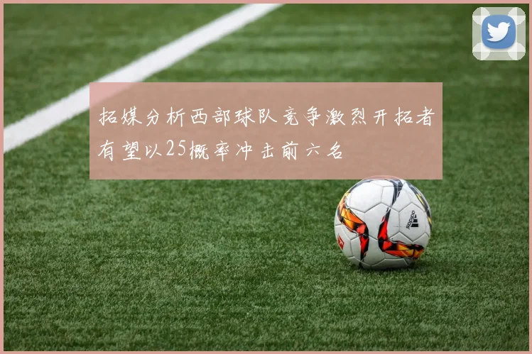 拓媒分析西部球队竞争激烈开拓者有望以25概率冲击前六名