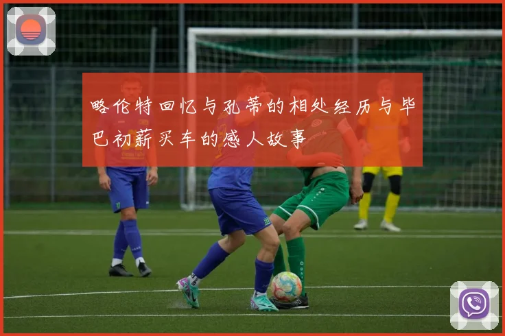 略伦特回忆与孔蒂的相处经历与毕巴初薪买车的感人故事