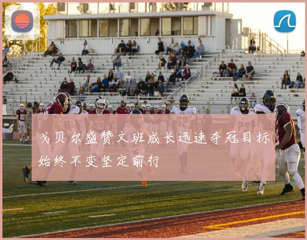 戈贝尔盛赞文班成长迅速夺冠目标始终不变坚定前行