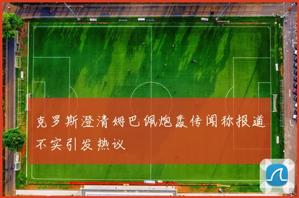克罗斯澄清姆巴佩炮轰传闻称报道不实引发热议