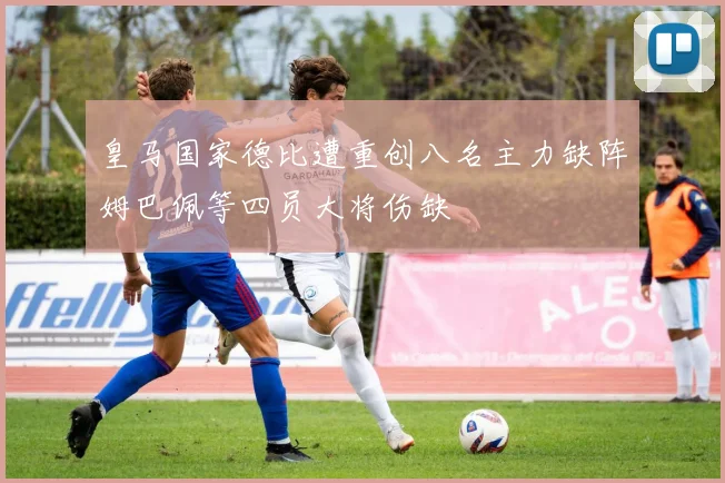 皇马国家德比遭重创八名主力缺阵姆巴佩等四员大将伤缺