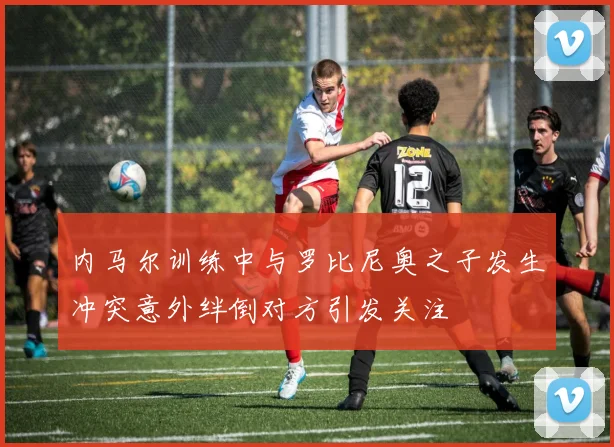 内马尔训练中与罗比尼奥之子发生冲突意外绊倒对方引发关注