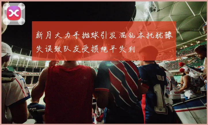 新月大力手抛球引发混乱本托犹豫失误致队友受损绝平失利
