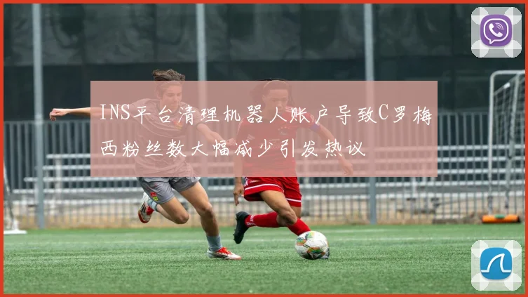 INS平台清理机器人账户导致C罗梅西粉丝数大幅减少引发热议