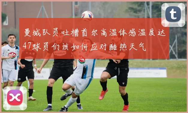 曼城队员吐槽首尔高温体感温度达47球员们该如何应对酷热天气
