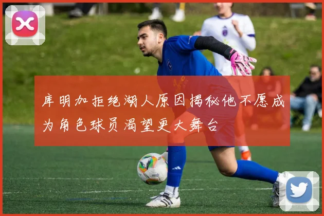 库明加拒绝湖人原因揭秘他不愿成为角色球员渴望更大舞台