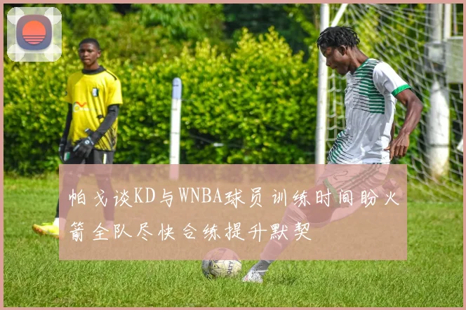 帕戈谈KD与WNBA球员训练时间盼火箭全队尽快合练提升默契