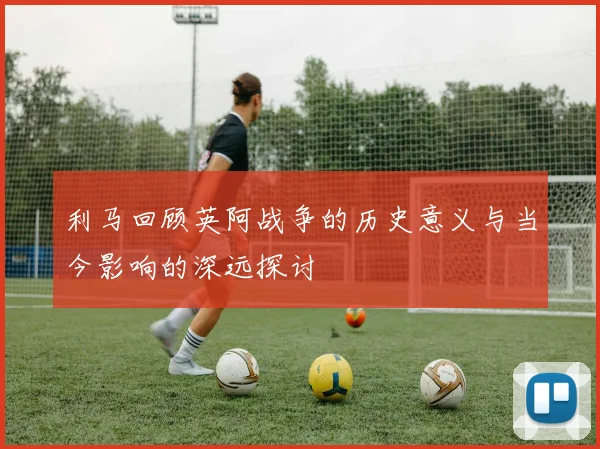 利马回顾英阿战争的历史意义与当今影响的深远探讨